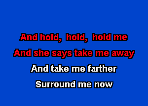 And hold, hold, hold me

And she says take me away
And take me farther

Surround me now