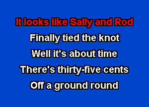 It looks like Sally and Rod
Finally tied the knot

Well it's about time
There's thirty-fwe cents
Off a ground round