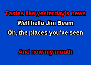 Tastes like yesterday's news
Well hello Jim Beam

Oh, the places you've seen

And now my mouth