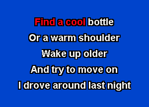 Find a cool bottle
Or a warm shoulder

Wake up older
And try to move on

I drove around last night