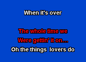 When it's over

The whole time we
Were gettin' it on...
Oh the things lovers do