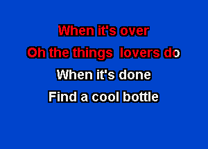 When it's over
on the things lovers do

When it's done
Find a cool bottle