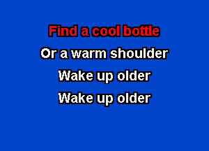 Find a cool bottle
Or a warm shoulder
Wake up older

Wake up older