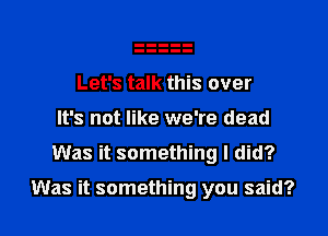 Let's talk this over
It's not like we're dead
Was it something I did?

Was it something you said?