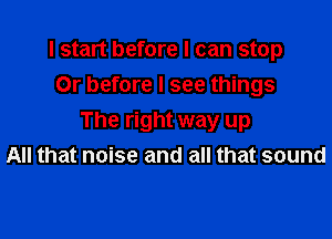 I start before I can stop
Or before I see things

The right way up
All that noise and all that sound