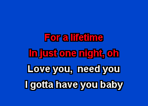 For a lifetime
In just one night, oh

Love you, need you
I gotta have you baby