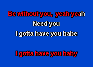 Be without you, yeah yeah
Need you
I gotta have you babe

I gotta have you baby