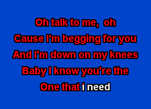 Oh talk to me, oh
Cause I'm begging for you

And I'm down on my knees
Baby I know you're the
One that I need