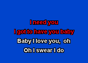 I need you

I got to have you baby
Baby I love you, oh
Oh I swear I do