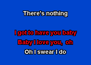 There's nothing

I got to have you baby
Baby I love you, oh
Oh I swear I do