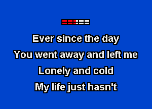 Ever since the day

You went away and left me
Lonely and cold
My life just hasn't