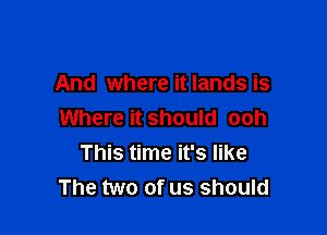 And where it lands is

Where it should ooh
This time it's like
The two of us should