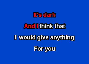 It's dark
And I think that

I would give anything

Foryou