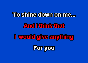 To shine down on me...

And I think that

I would give anything

Foryou