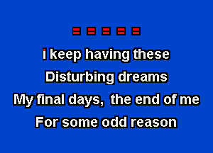 I keep having these

Disturbing dreams
My final days, the end of me
For some odd reason