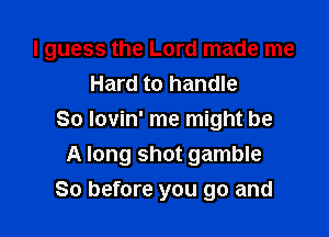 I guess the Lord made me
Hard to handle

So lovin' me might be
A long shot gamble
So before you go and