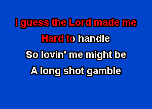 I guess the Lord made me
Hard to handle

So lovin' me might be
A long shot gamble