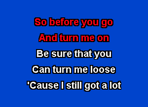 So before you go
And turn me on

Be sure that you
Can turn me loose
'Cause I still got a lot