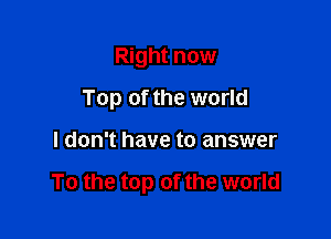 Right now
Top of the world

I don't have to answer

To the top of the world