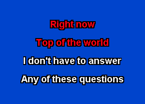 Right now
Top of the world

I don't have to answer

Any of these questions