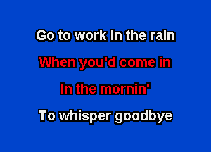 Go to work in the rain
When you'd come in

In the mornin'

To whisper goodbye