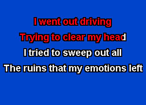 I went out driving
Trying to clear my head

I tried to sweep out all
The ruins that my emotions left