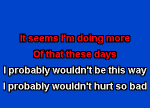 It seems I'm doing more
Of that these days
I probably wouldn't be this way
I probably wouldn't hurt so bad