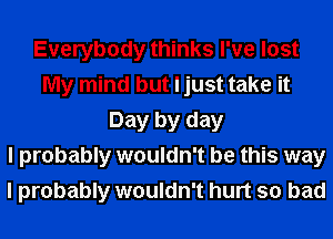 Everybody thinks I've lost
My mind but I just take it
Day by day
I probably wouldn't be this way
I probably wouldn't hurt so bad