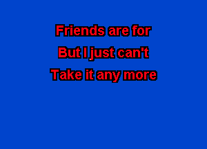 Friends are for
But Ijust can't

Take it any more