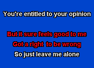 You're entitled to your opinion

But it sure feels good to me
Got a right to be wrong
So just leave me alone
