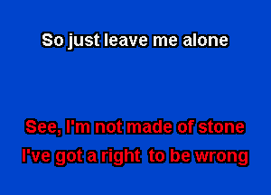 So just leave me alone

See, I'm not made of stone

I've got a right to be wrong