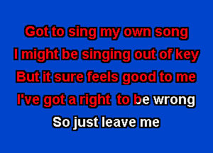 Got to sing my own song
I might be singing out of key
But it sure feels good to me
I've got a right to be wrong
So just leave me