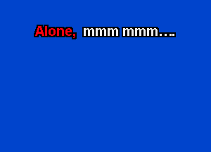 Alone, mmm mmm....