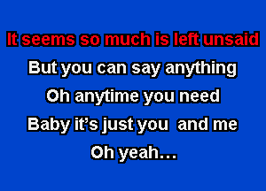 It seems so much is left unsaid
But you can say anything
on anytime you need
Baby ifs just you and me
Oh yeah...