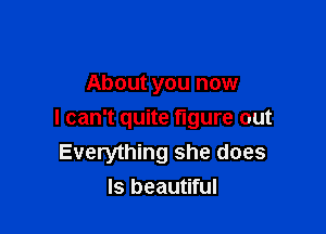 About you now

I can't quite figure out
Everything she does
ls beautiful