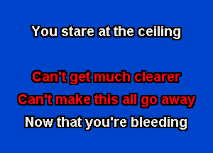 You stare at the ceiling

Can't get much clearer
Can't make this all go away
Now that you're bleeding