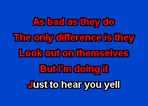 As bad as they do
The only difference is they
Look out on themselves
But Pm doing it

Just to hear you yell