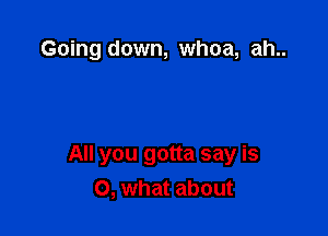 Going down, whoa, ah..

All you gotta say is
0, what about