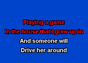 Playing a game

In the house that I grew up in

And someone will
Drive her around