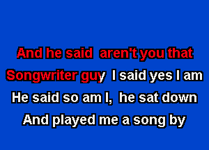 And he said aren't you that
Songwriter guy I said yes I am
He said so am I, he sat down
And played me a song by