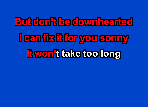But don't be downhearted
I can fix it for you sonny

It won't take too long
