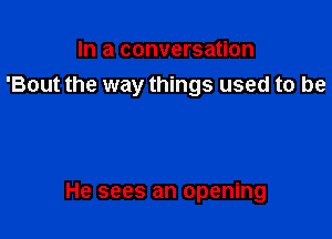 In a conversation
'Bout the way things used to be

He sees an opening