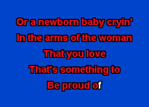Or a newborn baby cryin'
In the arms of the woman

That you love
That's something to
Be proud of
