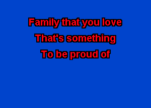 Family that you love

That's something

To be proud of