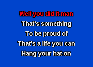 Well you did it man

That's something

To be proud of
That's a life you can
Hang your hat on