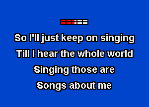 So I'll just keep on singing

Till I hear the whole world
Singing those are
Songs about me
