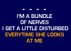 I'M A BUNDLE
0F NERVES
I GET A LITTLE DISTURBED
EVERYTIME SHE LOOKS
AT ME