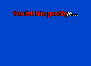 You tell him goodbye...