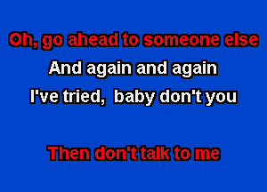 Oh, go ahead to someone else

And again and again
I've tried, baby don't you

Then don't talk to me