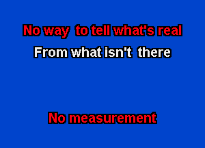 No way to tell what's real

From what isn't there

No measurement